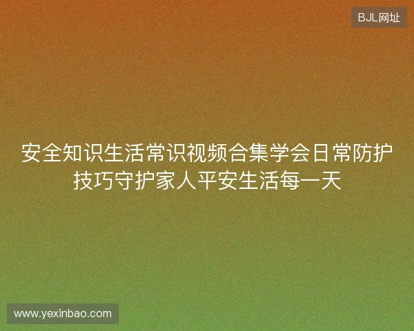 安全知识生活常识视频合集学会日常防护技巧守护家人平安生活每一天